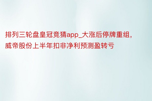 排列三轮盘皇冠竞猜app_大涨后停牌重组，威帝股份上半年扣非净利预测盈转亏