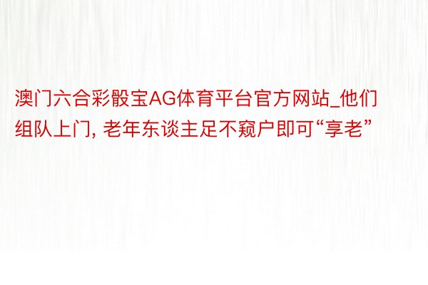 澳门六合彩骰宝AG体育平台官方网站_他们组队上门， 老年东谈主足不窥户即可“享老”