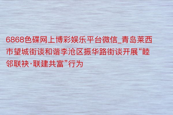 6868色碟网上博彩娱乐平台微信_青岛莱西市望城街谈和谐李沧区振华路街谈开展“睦邻联袂·联建共富”行为