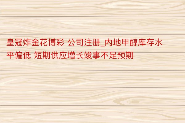 皇冠炸金花博彩 公司注册_内地甲醇库存水平偏低 短期供应增长竣事不足预期