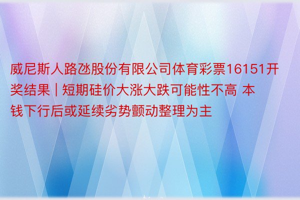 威尼斯人路氹股份有限公司体育彩票16151开奖结果 | 短期硅价大涨大跌可能性不高 本钱下行后或延续劣势颤动整理为主