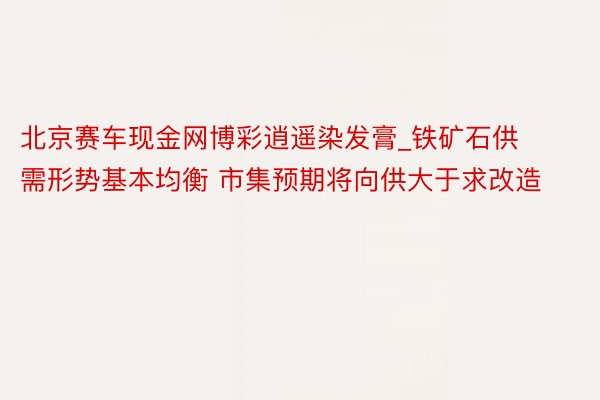 北京赛车现金网博彩逍遥染发膏_铁矿石供需形势基本均衡 市集预期将向供大于求改造