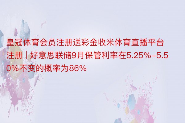 皇冠体育会员注册送彩金收米体育直播平台注册 | 好意思联储9月保管利率在5.25%-5.50%不变的概率为86%