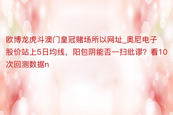 欧博龙虎斗澳门皇冠赌场所以网址_奥尼电子股价站上5日均线，阳包阴能否一扫纰谬？看10次回测数据n