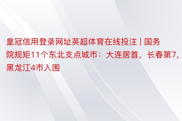 皇冠信用登录网址英超体育在线投注 | 国务院规矩11个东北支点城市：大连居首，长春第7，黑龙江4市入围