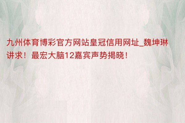 九州体育博彩官方网站皇冠信用网址_魏坤琳讲求！最宏大脑12嘉宾声势揭晓！