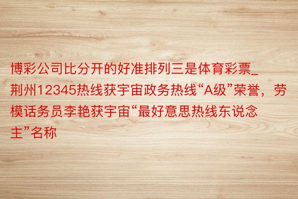 博彩公司比分开的好准排列三是体育彩票_荆州12345热线获宇宙政务热线“A级”荣誉，劳模话务员李艳获宇宙“最好意思热线东说念主”名称