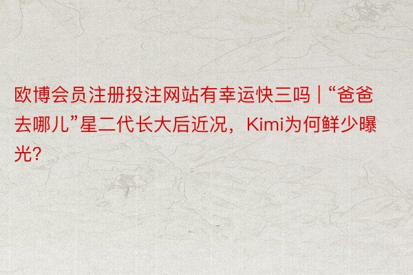 欧博会员注册投注网站有幸运快三吗 | “爸爸去哪儿”星二代长大后近况，Kimi为何鲜少曝光？